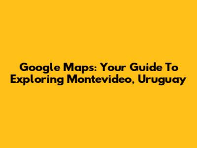 Google Maps: Your Guide To Exploring Montevideo, Uruguay