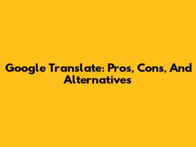 Google Translate: Pros, Cons, And Alternatives