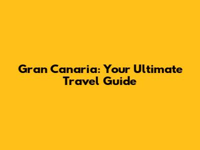 Gran Canaria: Your Ultimate Travel Guide
