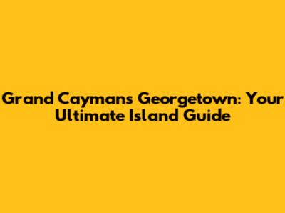 Grand Cayman's Georgetown: Your Ultimate Island Guide