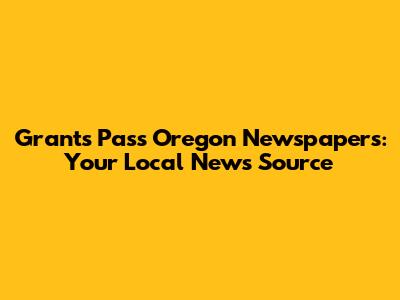 Grants Pass Oregon Newspapers: Your Local News Source
