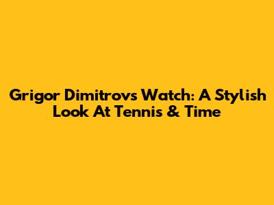 Grigor Dimitrov's Watch: A Stylish Look At Tennis & Time