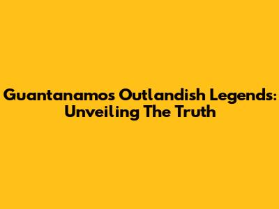 Guantanamo's Outlandish Legends: Unveiling The Truth