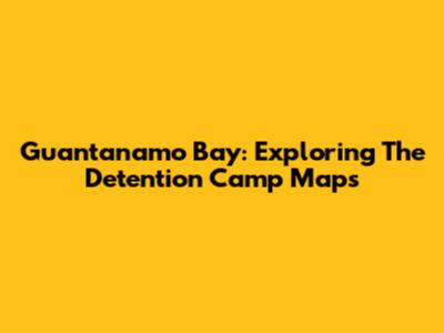 Guantanamo Bay: Exploring The Detention Camp Maps