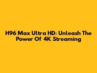 H96 Max Ultra HD: Unleash The Power Of 4K Streaming
