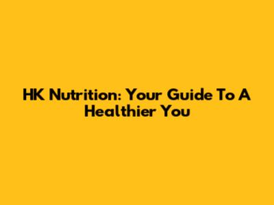 HK Nutrition: Your Guide To A Healthier You