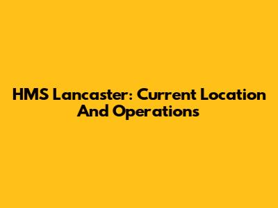 HMS Lancaster: Current Location And Operations