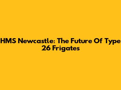 HMS Newcastle: The Future Of Type 26 Frigates