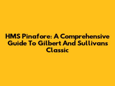 HMS Pinafore: A Comprehensive Guide To Gilbert And Sullivan's Classic