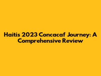 Haiti's 2023 Concacaf Journey: A Comprehensive Review