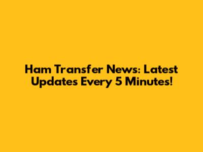 Ham Transfer News: Latest Updates Every 5 Minutes!