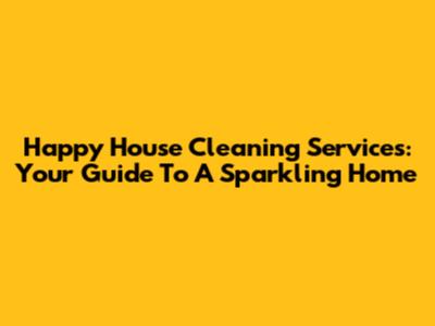 Happy House Cleaning Services: Your Guide To A Sparkling Home