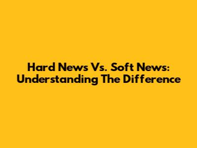 Hard News Vs. Soft News: Understanding The Difference