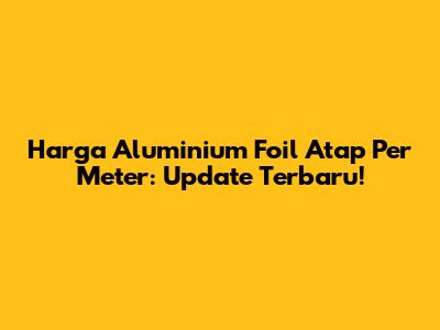 Harga Aluminium Foil Atap Per Meter: Update Terbaru!