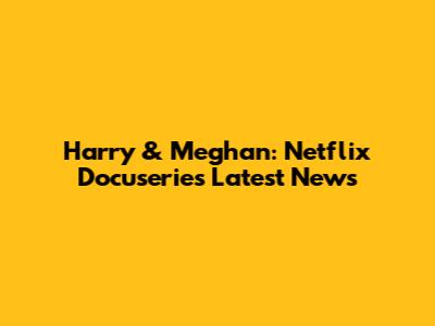 Harry & Meghan: Netflix Docuseries Latest News