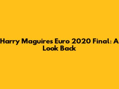 Harry Maguire's Euro 2020 Final: A Look Back