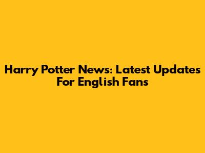 Harry Potter News: Latest Updates For English Fans