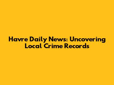 Havre Daily News: Uncovering Local Crime Records