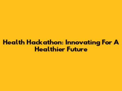 Health Hackathon: Innovating For A Healthier Future