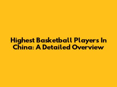Highest Basketball Players In China: A Detailed Overview