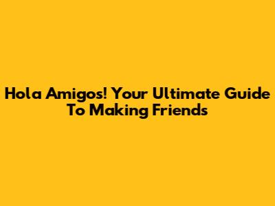 Hola Amigos! Your Ultimate Guide To Making Friends