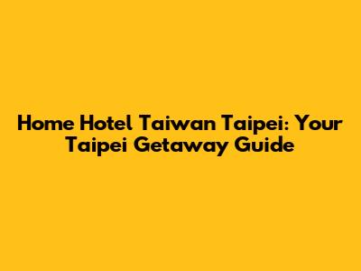 Home Hotel Taiwan Taipei: Your Taipei Getaway Guide