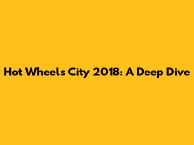 Hot Wheels City 2018: A Deep Dive