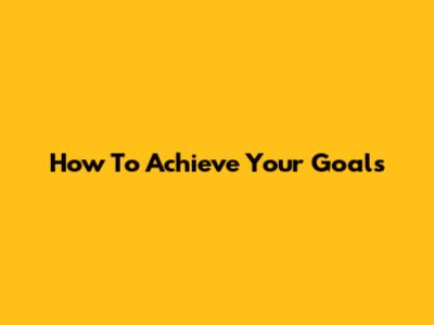 How To Achieve Your Goals