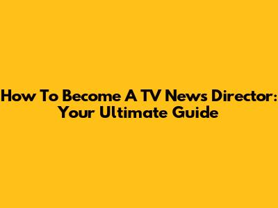 How To Become A TV News Director: Your Ultimate Guide