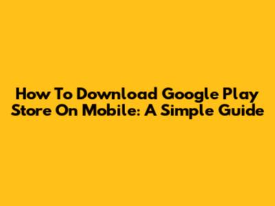 How To Download Google Play Store On Mobile: A Simple Guide