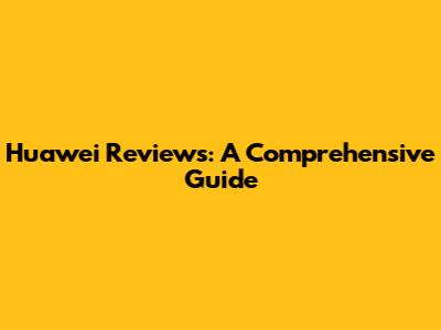 Huawei Reviews: A Comprehensive Guide