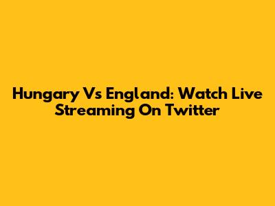 Hungary Vs England: Watch Live Streaming On Twitter