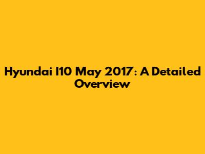 Hyundai I10 May 2017: A Detailed Overview