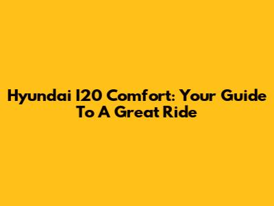 Hyundai I20 Comfort: Your Guide To A Great Ride