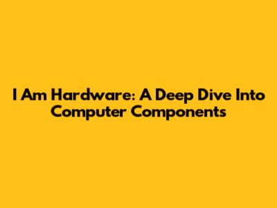 I Am Hardware: A Deep Dive Into Computer Components