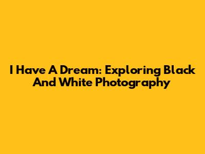 I Have A Dream: Exploring Black And White Photography