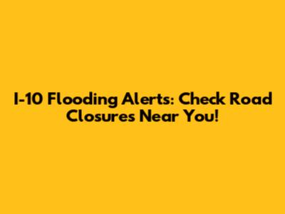 I-10 Flooding Alerts: Check Road Closures Near You!