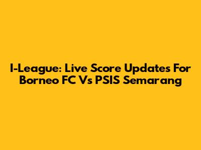I-League: Live Score Updates For Borneo FC Vs PSIS Semarang