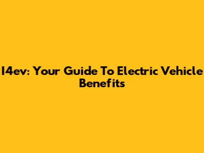 I4ev: Your Guide To Electric Vehicle Benefits