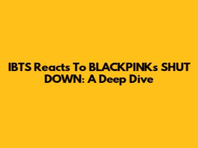 IBTS Reacts To BLACKPINK's SHUT DOWN: A Deep Dive