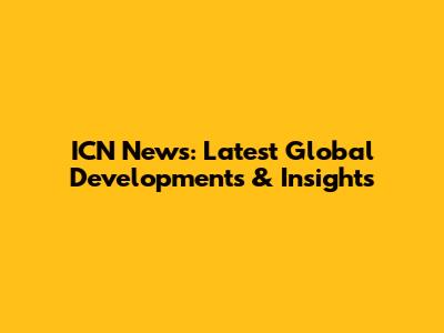 ICN News: Latest Global Developments & Insights