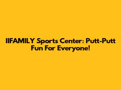 IIFAMILY Sports Center: Putt-Putt Fun For Everyone!