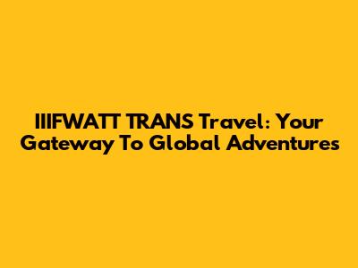 IIIFWATT TRANS Travel: Your Gateway To Global Adventures