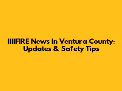 IIIIFIRE News In Ventura County: Updates & Safety Tips