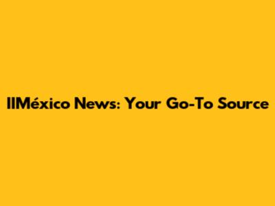 IIMéxico News: Your Go-To Source