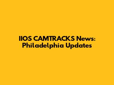 IIOS CAMTRACKS News: Philadelphia Updates