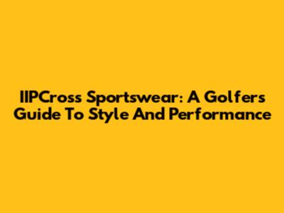 IIPCross Sportswear: A Golfer's Guide To Style And Performance