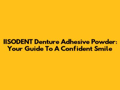IISODENT Denture Adhesive Powder: Your Guide To A Confident Smile