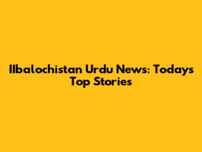 IIbalochistan Urdu News: Today's Top Stories