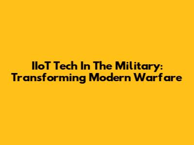 IIoT Tech In The Military: Transforming Modern Warfare